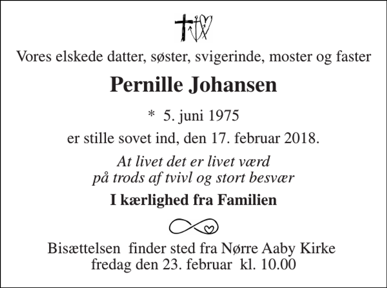 <p>Vores elskede datter, søster, svigerinde, moster og faster<br />Pernille Johansen<br />*​ 5. juni 1975<br />er stille sovet ind, den 17. februar 2018.<br />At livet det er livet værd på trods af tvivl og stort besvær<br />I kærlighed fra Familien<br />Bisættelsen​ finder sted fra Nørre Aaby Kirke​ fredag den 23. februar​ kl. 10.00</p>