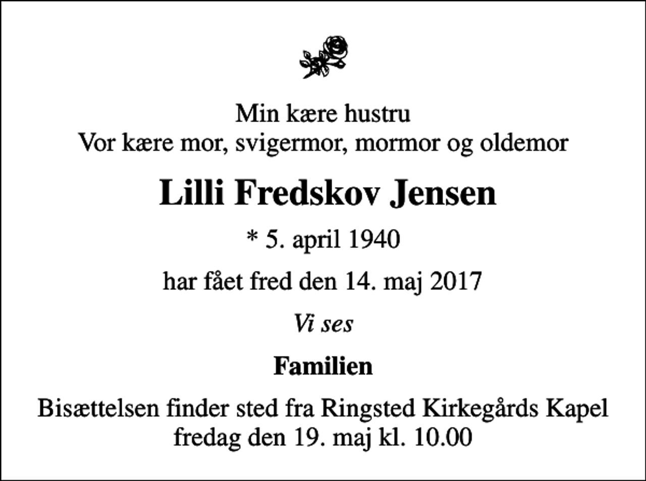<p>Min kære hustru Vor kære mor, svigermor, mormor og oldemor<br />Lilli Fredskov Jensen<br />* 5. april 1940<br />har fået fred den 14. maj 2017<br />Vi ses<br />Familien<br />Bisættelsen finder sted fra Ringsted Kirkegårds Kapel fredag den 19. maj kl. 10.00</p>