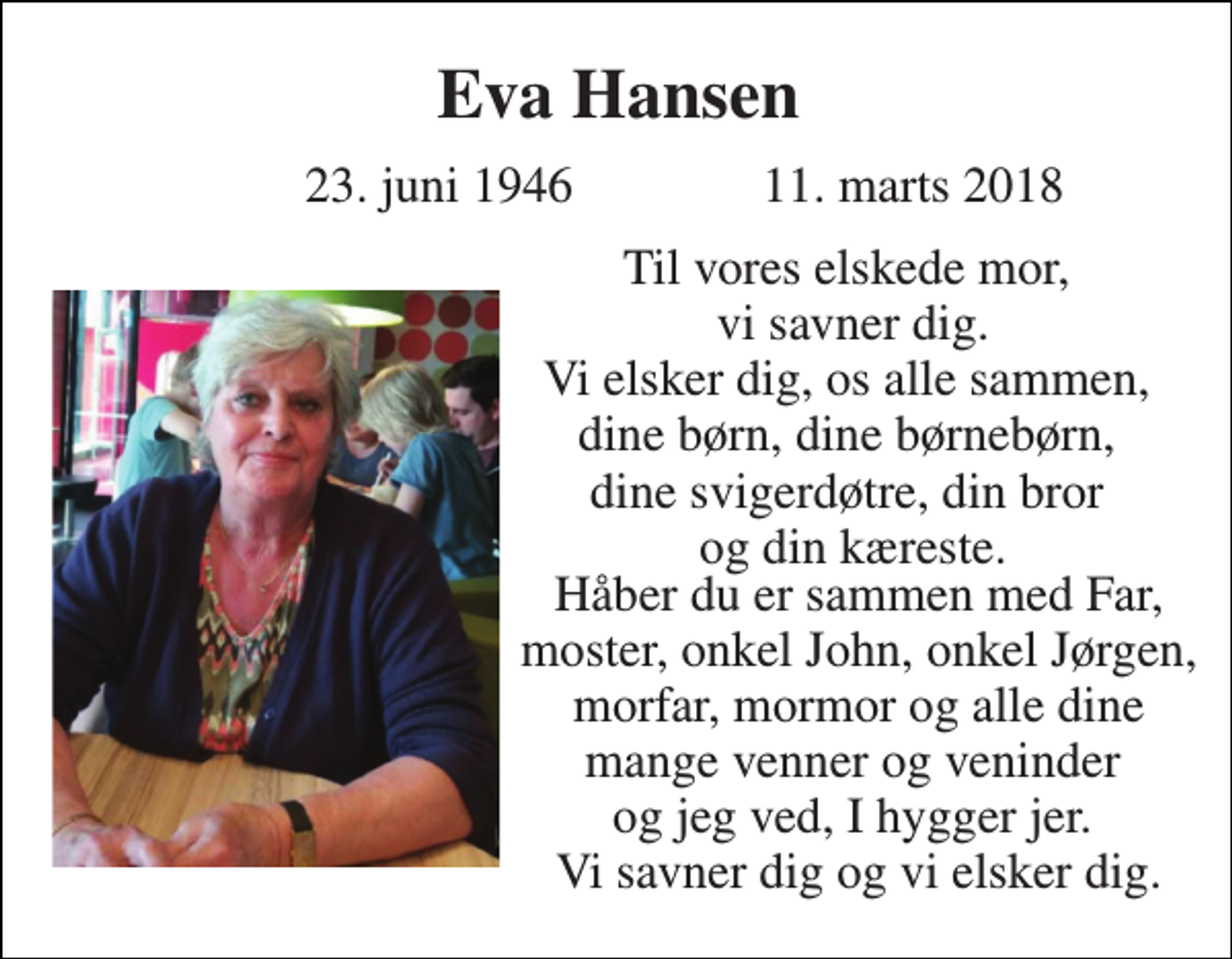 <p>Eva Hansen<br />23. juni 1946<br />11. marts 2018<br />Til vores elskede mor, vi savner dig. Vi elsker dig, os alle sammen, dine børn, dine børnebørn, dine svigerdøtre, din bror og din kæreste.<br />Håber du er sammen med Far, moster, onkel John, onkel Jørgen, morfar, mormor og alle dine mange venner og veninder og jeg ved, I hygger jer. Vi savner dig og vi elsker dig.</p>