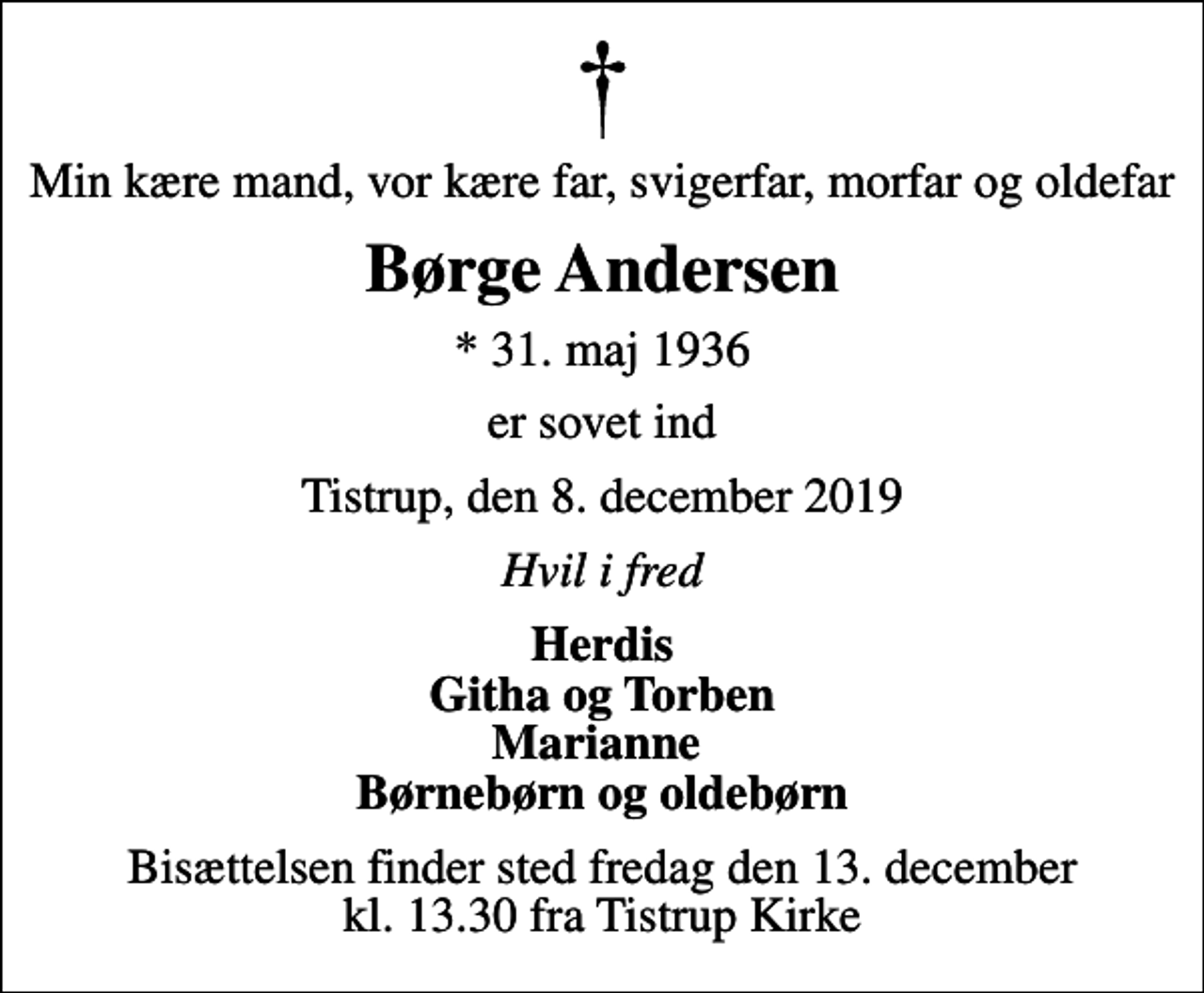 <p>Min kære mand, vor kære far, svigerfar, morfar og oldefar<br />Børge Andersen<br />* 31. maj 1936<br />er sovet ind<br />Tistrup, den 8. december 2019<br />Hvil i fred<br />Herdis Githa og Torben Marianne Børnebørn og oldebørn<br />Bisættelsen finder sted fredag den 13. december kl. 13.30 fra Tistrup Kirke</p>