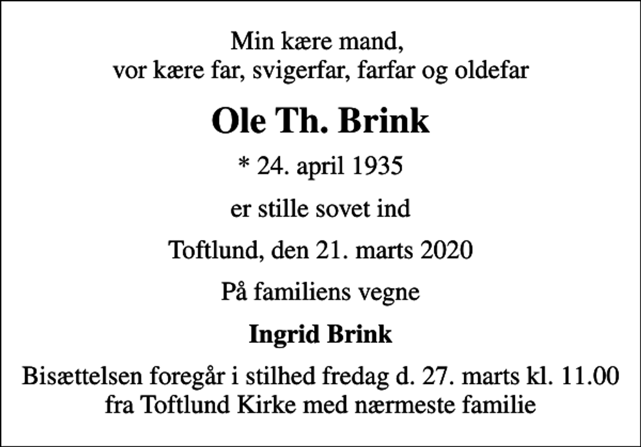 <p>Min kære mand, vor kære far, svigerfar, farfar og oldefar<br />Ole Th. Brink<br />* 24. april 1935<br />er stille sovet ind<br />Toftlund, den 21. marts 2020<br />På familiens vegne<br />Ingrid Brink<br />Bisættelsen foregår i stilhed fredag d. 27. marts kl. 11.00 fra Toftlund Kirke med nærmeste familie</p>