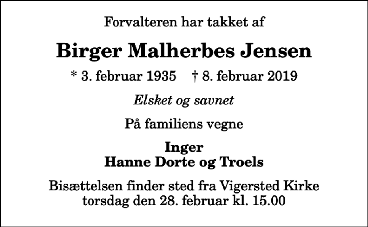 <p>Forvalteren har takket af<br />Birger Malherbes Jensen<br />* 3. februar 1935 ✝ 8. februar 2019<br />Elsket og savnet<br />På familiens vegne<br />Inger Hanne Dorte og Troels<br />Bisættelsen finder sted fra Vigersted Kirke torsdag den 28. februar kl. 15.00</p>