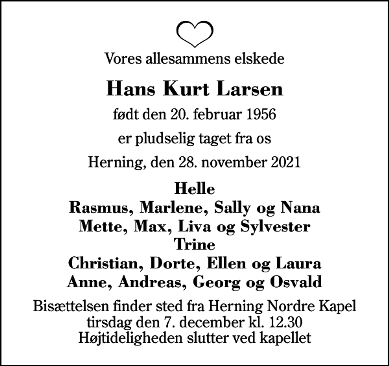 <p>Vores allesammens elskede<br />Hans Kurt Larsen<br />født den 20. februar 1956<br />er pludselig taget fra os<br />Herning, den 28. november 2021<br />Helle Rasmus, Marlene, Sally og Nana Mette, Max, Liva og Sylvester Trine Christian, Dorte, Ellen og Laura Anne, Andreas, Georg og Osvald<br />Bisættelsen finder sted fra Herning Nordre Kapel tirsdag den 7. december kl. 12.30 Højtideligheden slutter ved kapellet</p>
