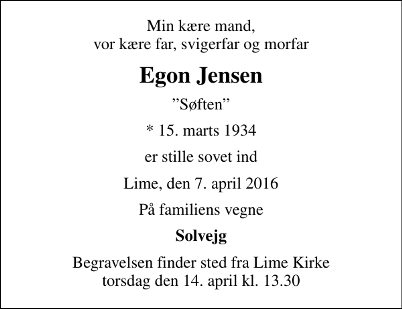 <p>Min kære mand, vor kære far, svigerfar og morfar<br />Egon Jensen<br />Søften<br />* 15. marts 1934<br />er stille sovet ind<br />Lime, den 7. april 2016<br />På familiens vegne<br />Solvejg<br />Begravelsen finder sted fra Lime Kirke torsdag den 14. april kl. 13.30</p>