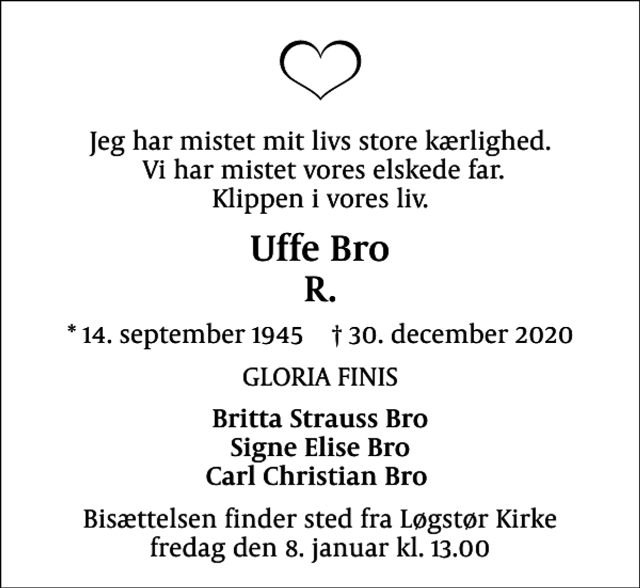 <p>Jeg har mistet mit livs store kærlighed. Vi har mistet vores elskede far. Klippen i vores liv.<br />Uffe Bro R.<br />* 14. september 1945 30. december 2020<br />GLORIA FINIS<br />Britta Strauss Bro Signe Elise Bro Carl Christian Bro<br />Bisættelsen finder sted fra Løgstør Kirke fredag den 8. januar kl. 13.00</p>