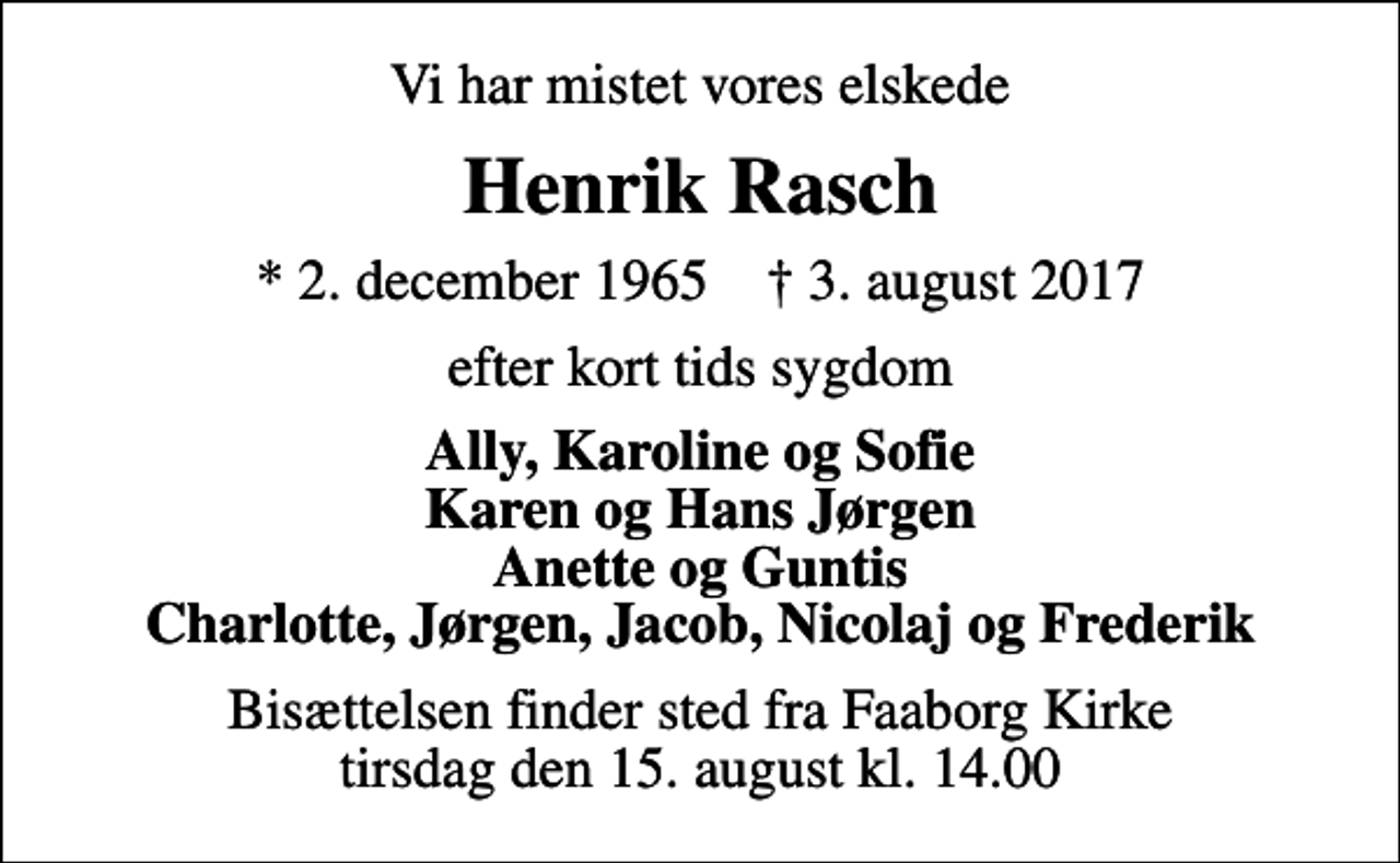 <p>Vi har mistet vores elskede<br />Henrik Rasch<br />* 2. december 1965 ✝ 3. august 2017<br />efter kort tids sygdom<br />Ally, Karoline og Sofie Karen og Hans Jørgen Anette og Guntis Charlotte, Jørgen, Jacob, Nicolaj og Frederik<br />Bisættelsen finder sted fra Faaborg Kirke tirsdag den 15. august kl. 14.00</p>