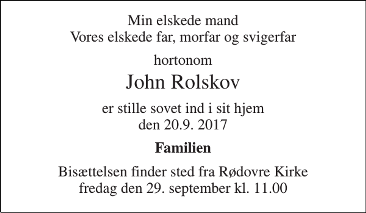 <p>Min elskede mand Vores elskede far, morfar og svigerfar<br />hortonom<br />John Rolskov<br />er stille sovet ind i sit hjem den 20.9. 2017<br />Familien<br />Bisættelsen finder sted fra Rødovre Kirke fredag den 29. september kl. 11.00</p>