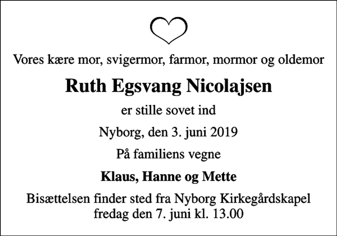 <p>Vores kære mor, svigermor, farmor, mormor og oldemor<br />Ruth Egsvang Nicolajsen<br />er stille sovet ind<br />Nyborg, den 3. juni 2019<br />På familiens vegne<br />Klaus, Hanne og Mette<br />Bisættelsen finder sted fra Nyborg Kirkegårdskapel fredag den 7. juni kl. 13.00</p>