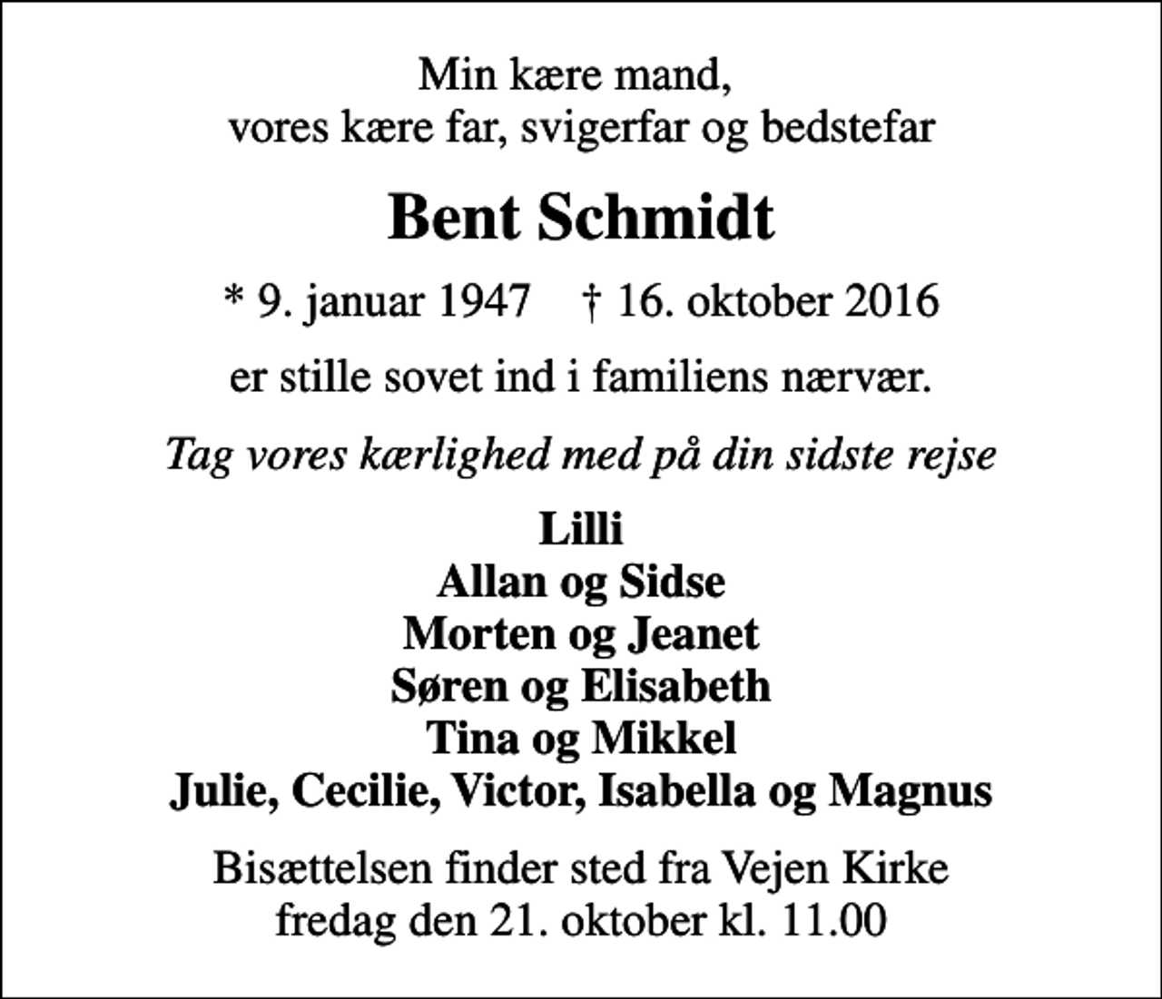 <p>Min kære mand, vores kære far, svigerfar og bedstefar<br />Bent Schmidt<br />* 9. januar 1947 ✝ 16. oktober 2016<br />er stille sovet ind i familiens nærvær.<br />Tag vores kærlighed med på din sidste rejse<br />Lilli Allan og Sidse Morten og Jeanet Søren og Elisabeth Tina og Mikkel Julie, Cecilie, Victor, Isabella og Magnus<br />Bisættelsen finder sted fra Vejen Kirke fredag den 21. oktober kl. 11.00</p>