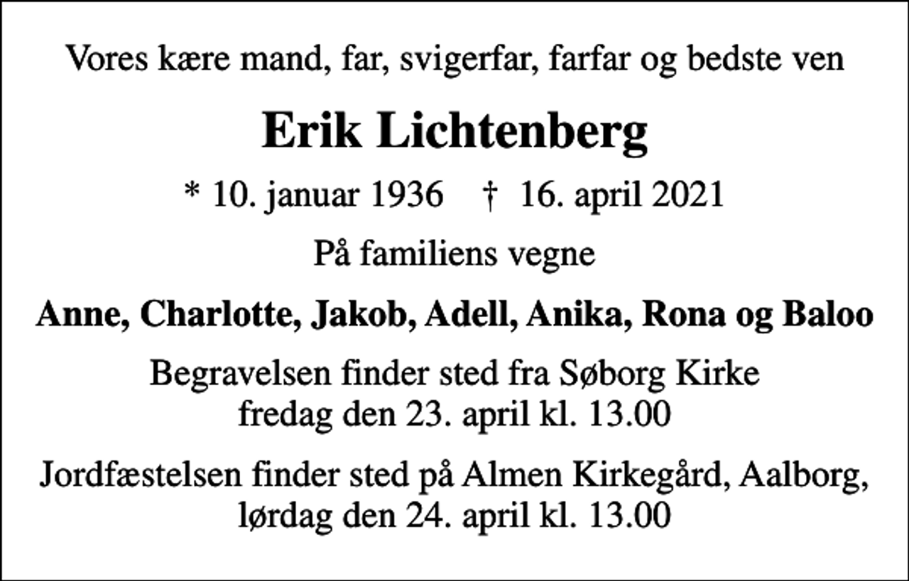 <p>Vores kære mand, far, svigerfar, farfar og bedste ven<br />Erik Lichtenberg<br />* 10. januar 1936 ✝ 16. april 2021<br />På familiens vegne<br />Anne, Charlotte, Jakob, Adell, Anika, Rona og Baloo<br />Begravelsen finder sted fra Søborg Kirke fredag den 23. april kl. 13.00<br />Jordfæstelsen finder sted på Almen Kirkegård, Aalborg, lørdag den 24. april kl. 13.00</p>