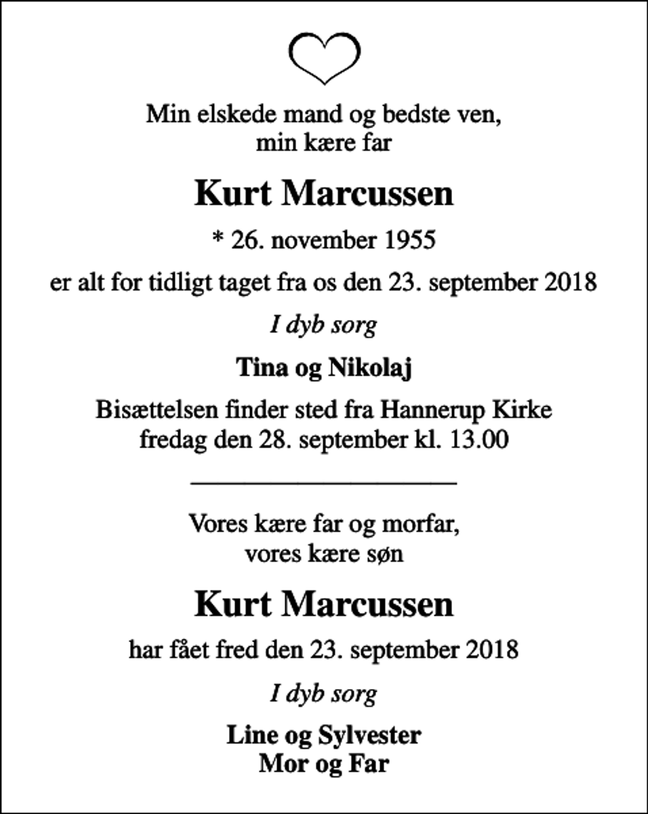 <p>Min elskede mand og bedste ven, min kære far<br />Kurt Marcussen<br />* 26. november 1955<br />er alt for tidligt taget fra os den 23. september 2018<br />I dyb sorg<br />Tina og Nikolaj<br />Bisættelsen finder sted fra Hannerup Kirke fredag den 28. september kl. 13.00<br />Vores kære far og morfar, vores kære søn<br />Kurt Marcussen<br />har fået fred den 23. september 2018<br />I dyb sorg<br />Line og Sylvester Mor og Far</p>