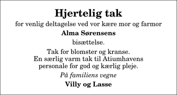 <p>Hjertelig tak<br />for venlig deltagelse ved vor kære mor og farmor<br />Alma Sørensens<br />bisættelse.<br />Tak for blomster og kranse. En særlig varm tak til Atiumhavens personale for god og kærlig pleje.<br />På familiens vegne<br />Villy og Lasse</p>