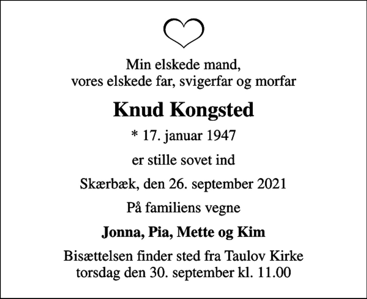 <p>Min elskede mand, vores elskede far, svigerfar og morfar<br />Knud Kongsted<br />* 17. januar 1947<br />er stille sovet ind<br />Skærbæk, den 26. september 2021<br />På familiens vegne<br />Jonna, Pia, Mette og Kim<br />Bisættelsen finder sted fra Taulov Kirke torsdag den 30. september kl. 11.00</p>