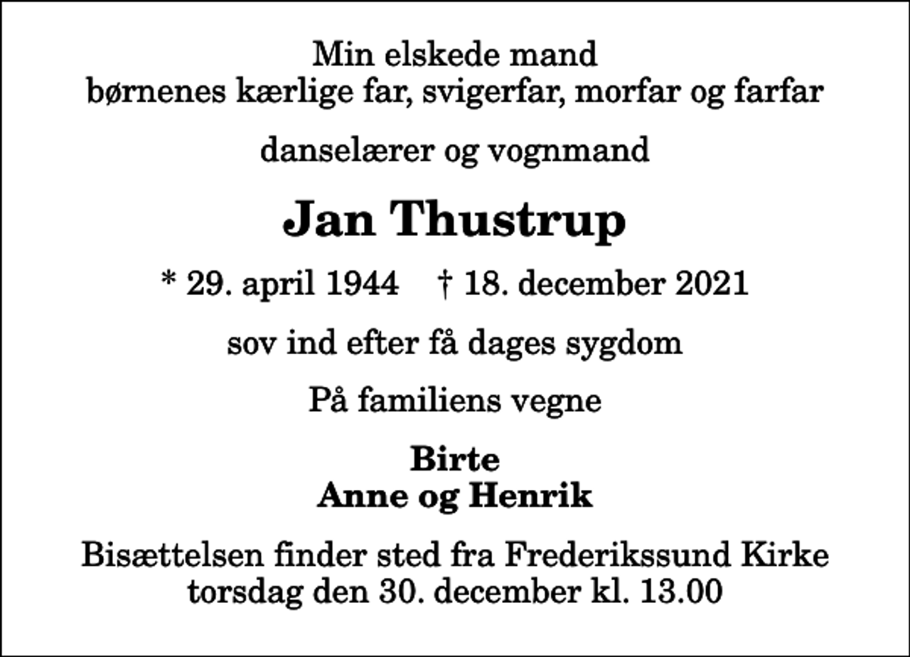<p>Min elskede mand børnenes kærlige far, svigerfar, morfar og farfar<br />danselærer og vognmand<br />Jan Thustrup<br />* 29. april 1944 ✝ 18. december 2021<br />sov ind efter få dages sygdom<br />På familiens vegne<br />Birte Anne og Henrik<br />Bisættelsen finder sted fra Frederikssund Kirke torsdag den 30. december kl. 13.00</p>