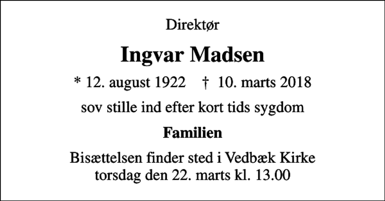 <p>Direktør<br />Ingvar Madsen<br />* 12. august 1922 ✝ 10. marts 2018<br />sov stille ind efter kort tids sygdom<br />Familien<br />Bisættelsen finder sted i Vedbæk Kirke torsdag den 22. marts kl. 13.00</p>