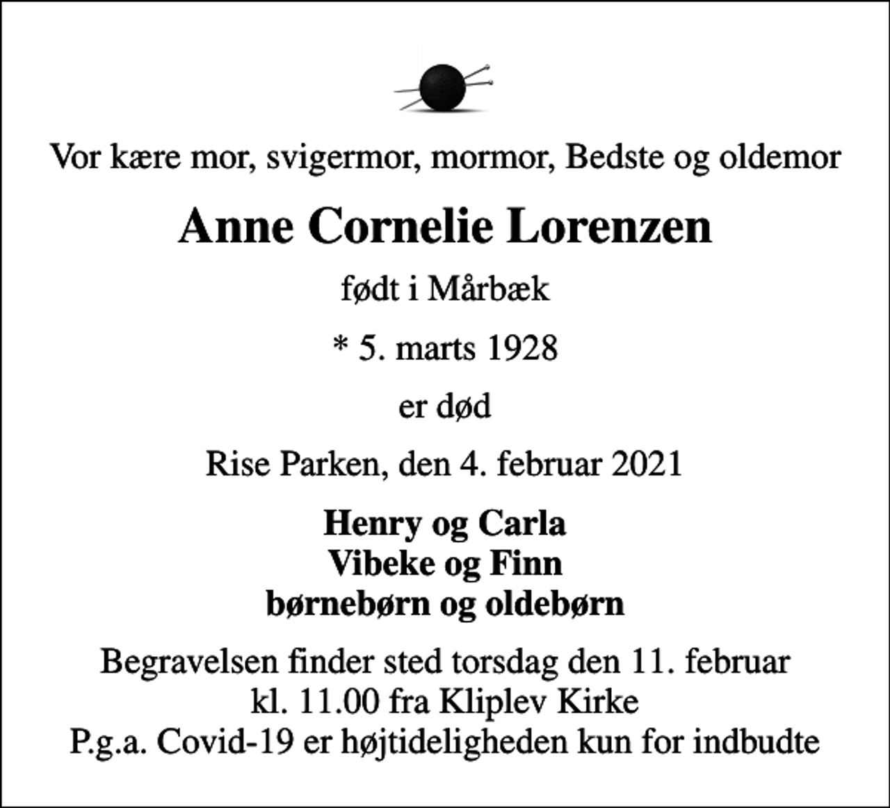 <p>Vor kære mor, svigermor, mormor, Bedste og oldemor<br />Anne Cornelie Lorenzen<br />født i Mårbæk<br />* 5. marts 1928<br />er død<br />Rise Parken, den 4. februar 2021<br />Henry og Carla Vibeke og Finn børnebørn og oldebørn<br />Begravelsen finder sted torsdag den 11. februar kl. 11.00 fra Kliplev Kirke P.g.a. Covid-19 er højtideligheden kun for indbudte</p>