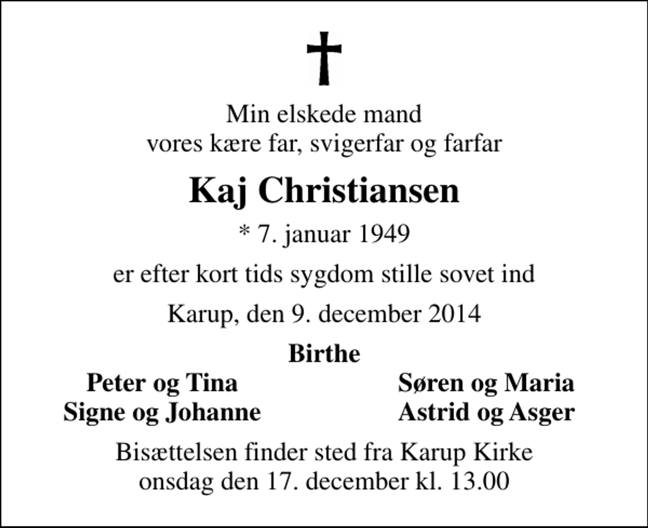 <p>Min elskede mand vores kære far, svigerfar og farfar<br />Kaj Christiansen<br />* 7. januar 1949<br />er efter kort tids sygdom stille sovet ind<br />Karup, den 9. december 2014<br />Birthe<br />Peter og Tina<br />Søren og Maria<br />Signe og Johanne<br />Astrid og Asger<br />Bisættelsen finder sted fra Karup Kirke onsdag den 17. december kl. 13.00</p>