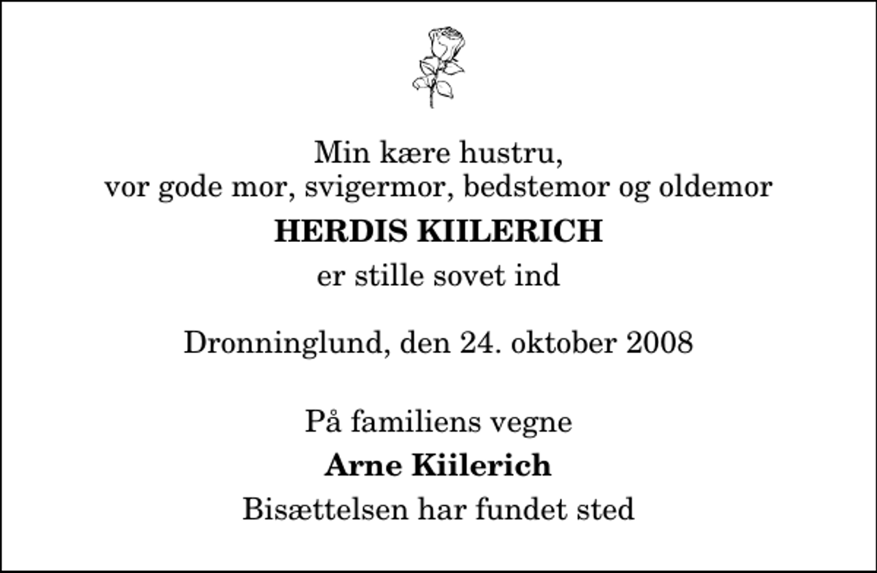 <p>Min kære hustru, vor gode mor, svigermor, bedstemor og oldemor<br />Herdis Kiilerich<br />er stille sovet ind Dronninglund, den 24. oktober 2008<br />På familiens vegne<br />Arne Kiilerich<br />Bisættelsen har fundet sted</p>