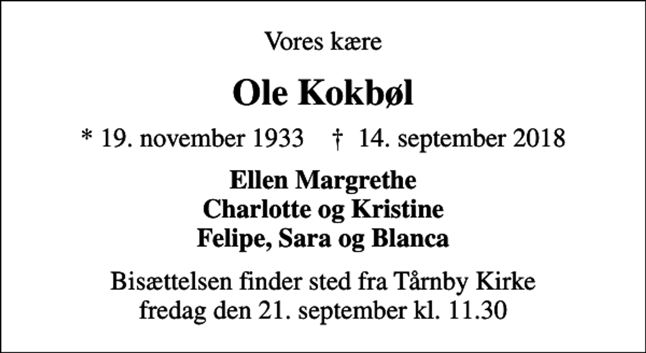 <p>Vores kære<br />Ole Kokbøl<br />* 19. november 1933 ✝ 14. september 2018<br />Ellen Margrethe Charlotte og Kristine Felipe, Sara og Blanca<br />Bisættelsen finder sted fra Tårnby Kirke fredag den 21. september kl. 11.30</p>