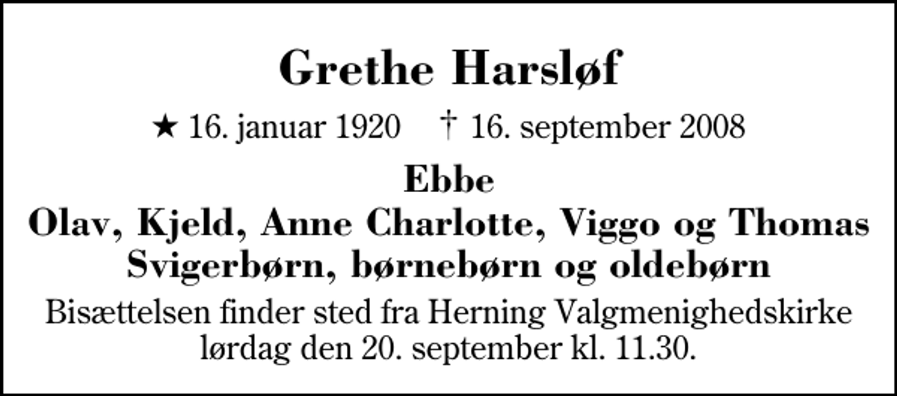 <p>Grethe Harsløf<br />* 16. januar 1920 ✝ 16. september 2008<br />Ebbe Olav, Kjeld, Anne Charlotte, Viggo og Thomas Svigerbørn, børnebørn og oldebørn<br />Bisættelsen finder sted fra Herning Valgmenighedskirke lørdag den 20. september kl. 11.30</p>