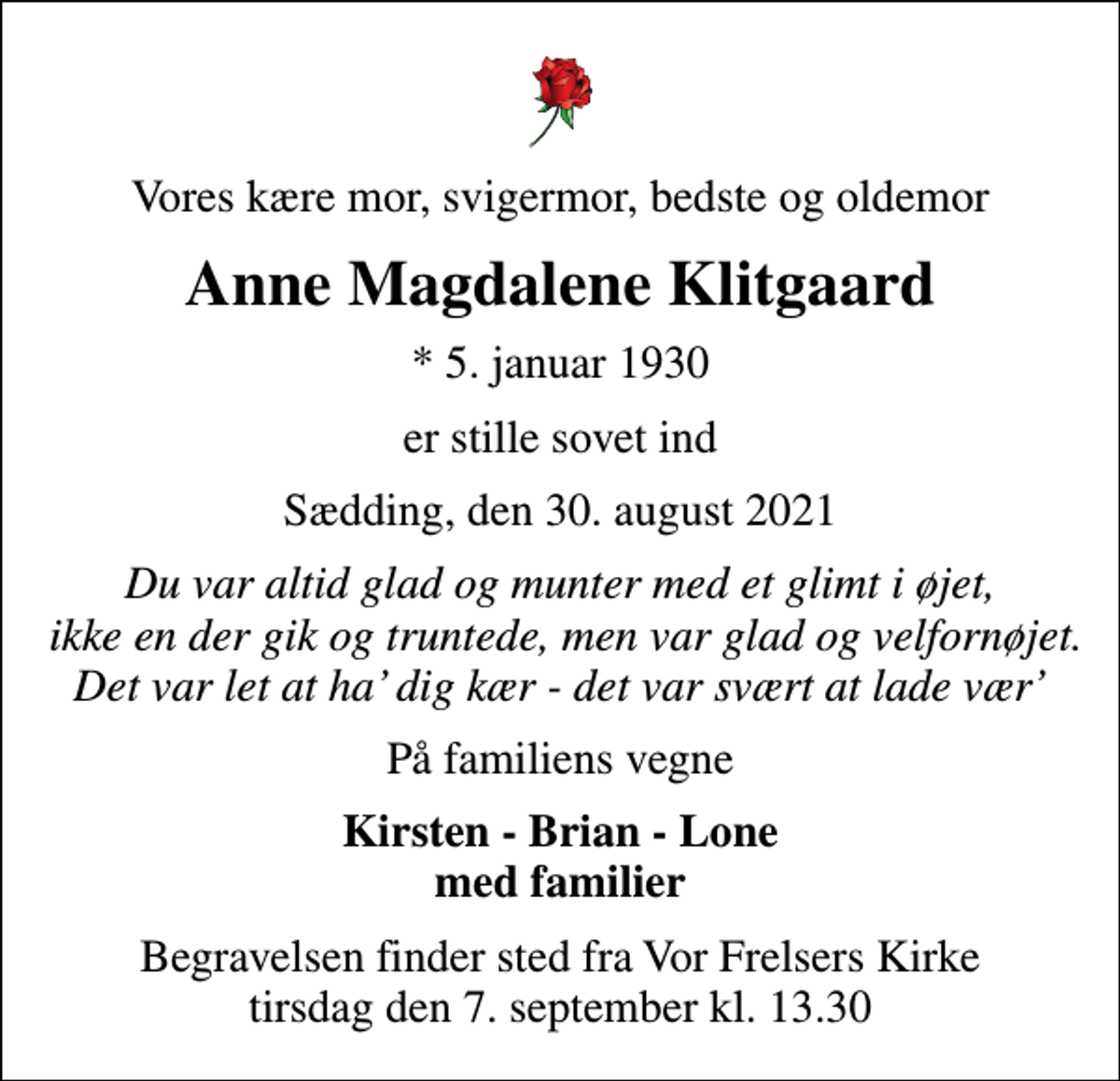 <p>Vores kære mor, svigermor, bedste og oldemor<br />Anne Magdalene Klitgaard<br />* 5. januar 1930<br />er stille sovet ind<br />Sædding, den 30. august 2021<br />Du var altid glad og munter med et glimt i øjet, ikke en der gik og truntede, men var glad og velfornøjet. Det var let at ha dig kær - det var svært at lade vær<br />På familiens vegne<br />Kirsten - Brian - Lone med familier<br />Begravelsen finder sted fra Vor Frelsers Kirke tirsdag den 7. september kl. 13.30</p>
