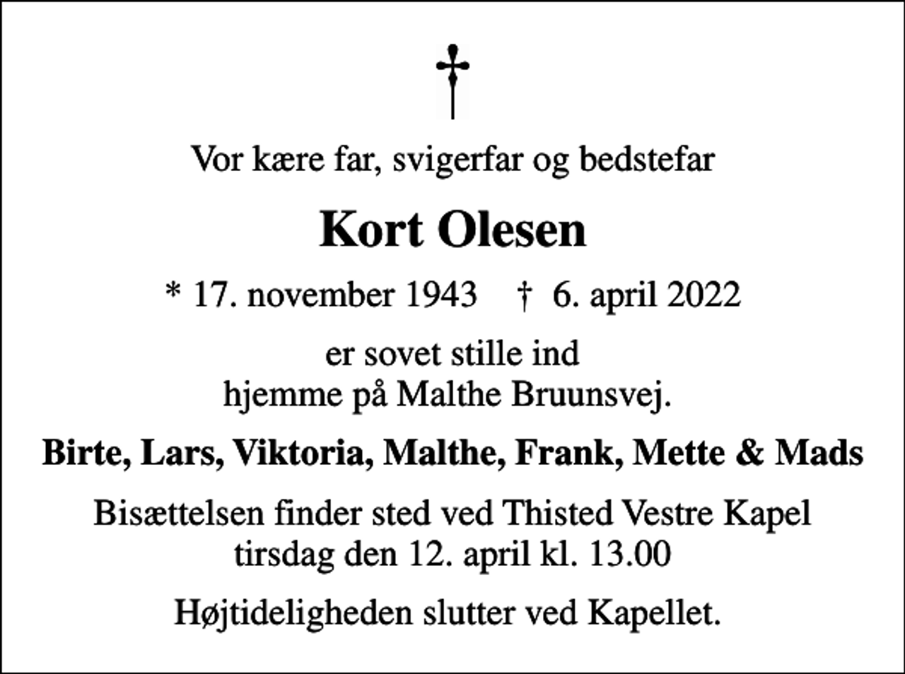 <p>Vor kære far, svigerfar og bedstefar<br />Kort Olesen<br />* 17. november 1943 ✝ 6. april 2022<br />er sovet stille ind hjemme på Malthe Bruunsvej.<br />Birte, Lars, Viktoria, Malthe, Frank, Mette &amp; Mads<br />Bisættelsen finder sted ved Thisted Vestre Kapel tirsdag den 12. april kl. 13.00<br />Højtideligheden slutter ved Kapellet.</p>