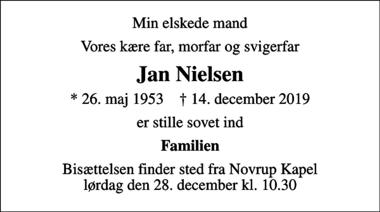 <p>Min elskede mand<br />Vores kære far, morfar og svigerfar<br />Jan Nielsen<br />* 26. maj 1953 ✝ 14. december 2019<br />er stille sovet ind<br />Familien<br />Bisættelsen finder sted fra Novrup Kapel lørdag den 28. december kl. 10.30</p>
