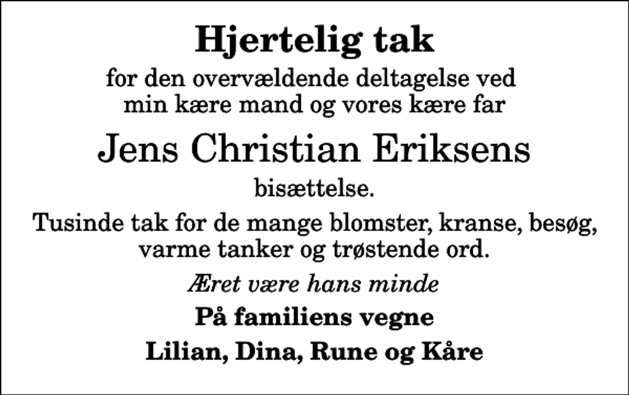 <p>Hjertelig tak<br />for den overvældende deltagelse ved min kære mand og vores kære far<br />Jens Christian Eriksens<br />bisættelse.<br />Tusinde tak for de mange blomster, kranse, besøg, varme tanker og trøstende ord.<br />Æret være hans minde<br />På familiens vegne<br />Lilian, Dina, Rune og Kåre</p>