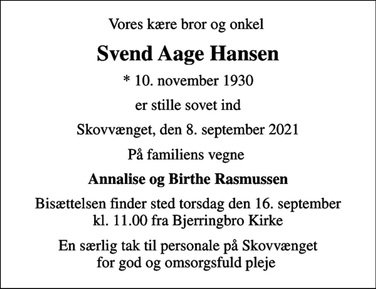<p>Vores kære bror og onkel<br />Svend Aage Hansen<br />* 10. november 1930<br />er stille sovet ind<br />Skovvænget, den 8. september 2021<br />På familiens vegne<br />Annalise og Birthe Rasmussen<br />Bisættelsen finder sted torsdag den 16. september kl. 11.00 fra Bjerringbro Kirke<br />En særlig tak til personale på Skovvænget for god og omsorgsfuld pleje</p>