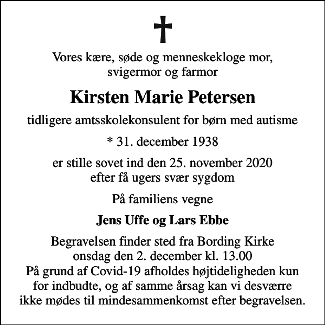 <p>Vores kære, søde og menneskekloge mor, svigermor og farmor<br />Kirsten Marie Petersen<br />tidligere amtsskolekonsulent for børn med autisme<br />* 31. december 1938<br />er stille sovet ind den 25. november 2020 efter få ugers svær sygdom<br />På familiens vegne<br />Jens Uffe og Lars Ebbe<br />Begravelsen finder sted fra Bording Kirke onsdag den 2. december kl. 13.00 På grund af Covid-19 afholdes højtideligheden kun for indbudte, og af samme årsag kan vi desværre ikke mødes til mindesammenkomst efter begravelsen.</p>