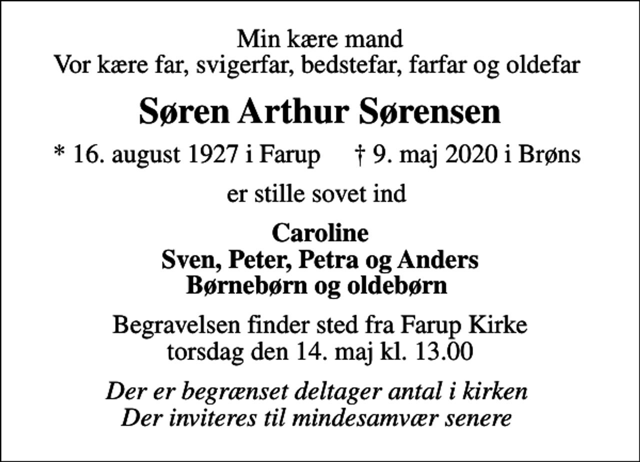 <p>Min kære mand Vor kære far, svigerfar, bedstefar, farfar og oldefar<br />Søren Arthur Sørensen<br />* 16. august 1927 i Farup ✝ 9. maj 2020 i Brøns<br />er stille sovet ind<br />Caroline Sven, Peter, Petra og Anders Børnebørn og oldebørn<br />Begravelsen finder sted fra Farup Kirke torsdag den 14. maj kl. 13.00<br />Der er begrænset deltager antal i kirken Der inviteres til mindesamvær senere</p>