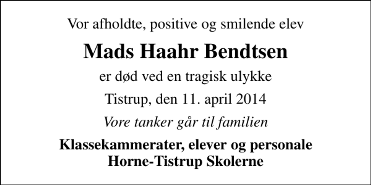 <p>Vor afholdte, positive og smilende elev<br />Mads Haahr Bendtsen<br />er død ved en tragisk ulykke<br />Tistrup, den 11. april 2014<br />Vore tanker går til familien<br />Klassekammerater, elever og personale Horne-Tistrup Skolerne</p>
