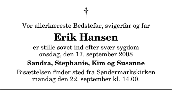 <p>Vor allerkæreste Bedstefar, svigerfar og far<br />Erik Hansen<br />er stille sovet ind efter svær sygdom onsdag, den 17. september 2008<br />Sandra, Stephanie, Kim og Susanne<br />Bisættelsen finder sted fra Søndermarkskirken mandag den 22. september kl. 14.00</p>