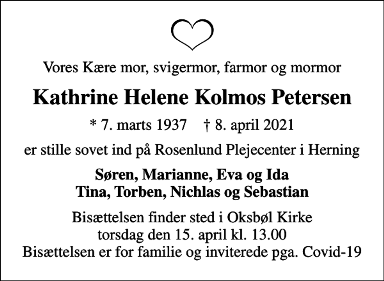 <p>Vores Kære mor, svigermor, farmor og mormor<br />Kathrine Helene Kolmos Petersen<br />* 7. marts 1937 ✝ 8. april 2021<br />er stille sovet ind på Rosenlund Plejecenter i Herning<br />Søren, Marianne, Eva og Ida Tina, Torben, Nichlas og Sebastian<br />Bisættelsen finder sted i Oksbøl Kirke torsdag den 15. april kl. 13.00 Bisættelsen er for familie og inviterede pga. Covid-19</p>