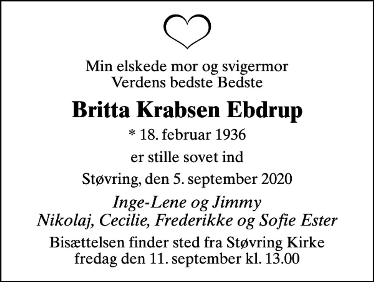 <p>Min elskede mor og svigermor Verdens bedste Bedste<br />Britta Krabsen Ebdrup<br />* 18. februar 1936<br />er stille sovet ind<br />Støvring, den 5. september 2020<br />Inge-Lene og Jimmy Nikolaj, Cecilie, Frederikke og Sofie Ester<br />Bisættelsen finder sted fra Støvring Kirke fredag den 11. september kl. 13.00</p>