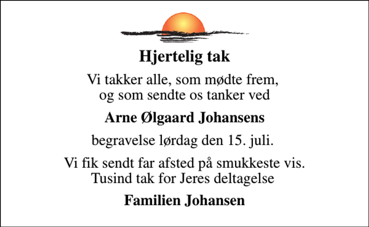 <p>Hjertelig tak<br />Vi takker alle, som mødte frem, og som sendte os tanker ved<br />Arne Ølgaard Johansens<br />begravelse lørdag den 15. juli.<br />Vi fik sendt far afsted på smukkeste vis. Tusind tak for Jeres deltagelse<br />Familien Johansen</p>