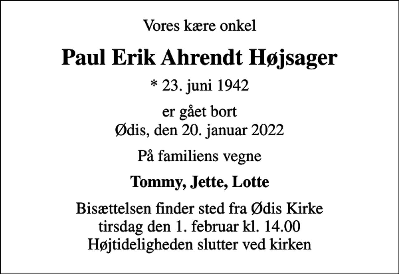 <p>Vores kære onkel<br />Paul Erik Ahrendt Højsager<br />* 23. juni 1942<br />er gået bort Ødis, den 20. januar 2022<br />På familiens vegne<br />Tommy, Jette, Lotte<br />Bisættelsen finder sted fra Ødis Kirke tirsdag den 1. februar kl. 14.00 Højtideligheden slutter ved kirken</p>