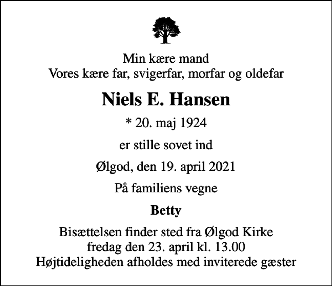<p>Min kære mand Vores kære far, svigerfar, morfar og oldefar<br />Niels E. Hansen<br />* 20. maj 1924<br />er stille sovet ind<br />Ølgod, den 19. april 2021<br />På familiens vegne<br />Betty<br />Bisættelsen finder sted fra Ølgod Kirke fredag den 23. april kl. 13.00 Højtideligheden afholdes med inviterede gæster</p>