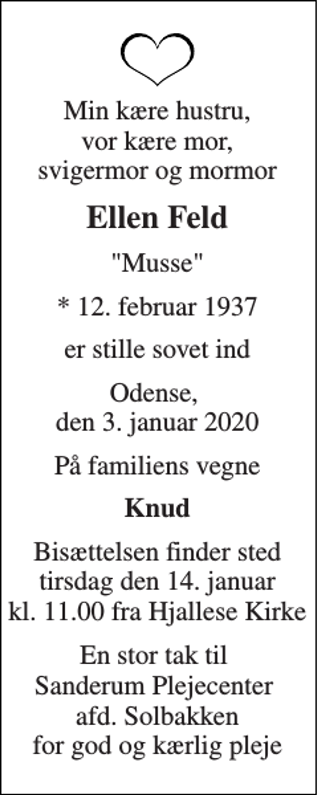 <p>Min kære hustru, vor kære mor, svigermor og mormor<br />Ellen Feld<br />"Musse"<br />*​ 12. februar 1937<br />er stille sovet ind<br />Odense, den 3. januar 2020<br />På familiens vegne<br />Knud<br />Bisættelsen​ finder sted tirsdag den 14. januar​ kl. 11.00 fra Hjallese Kirke<br />En stor tak til Sanderum Plejecenter afd. Solbakken for god og kærlig pleje</p>