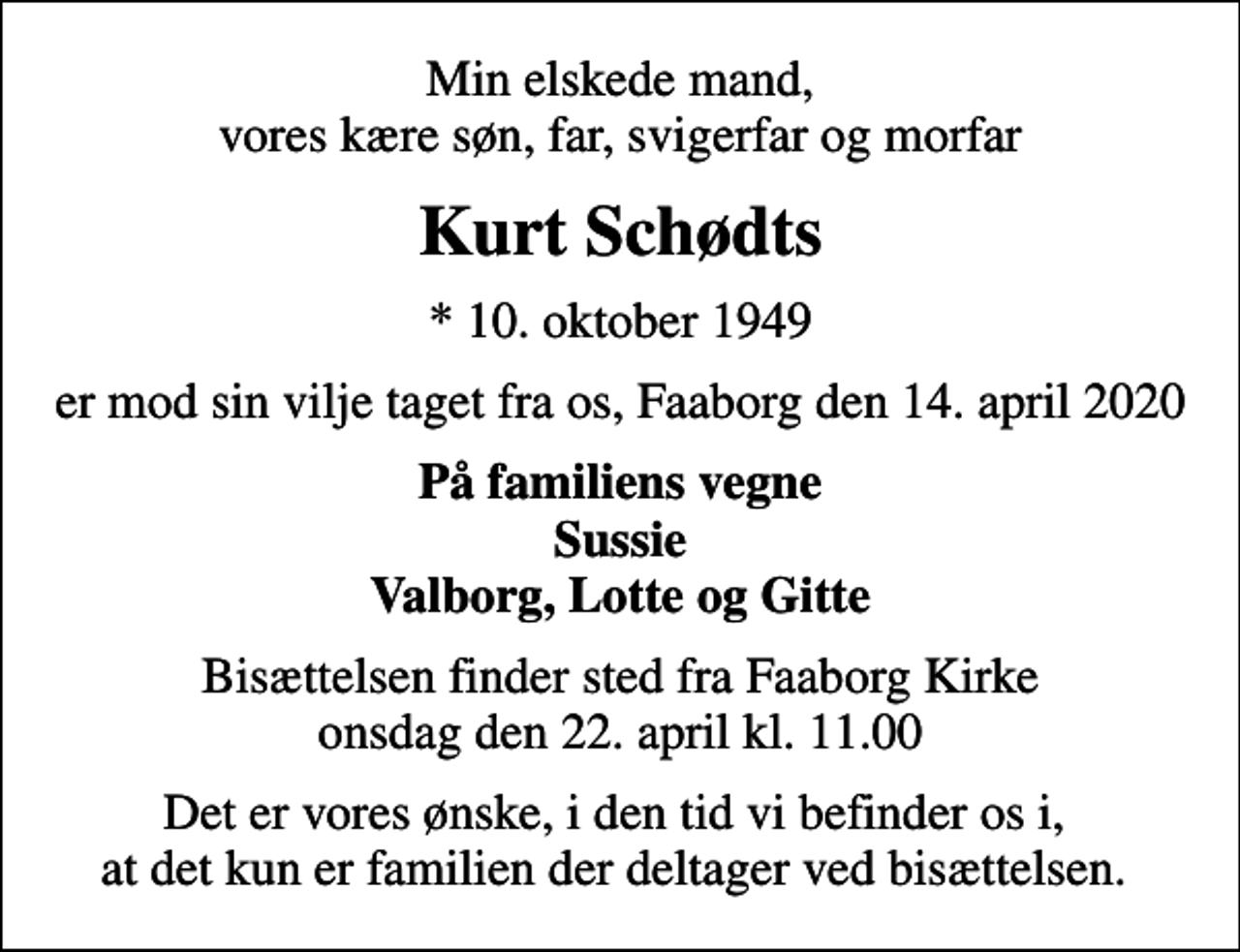 <p>Min elskede mand, vores kære søn, far, svigerfar og morfar<br />Kurt Schødts<br />* 10. oktober 1949<br />er mod sin vilje taget fra os, Faaborg den 14. april 2020<br />På familiens vegne Sussie Valborg, Lotte og Gitte<br />Bisættelsen finder sted fra Faaborg Kirke onsdag den 22. april kl. 11.00<br />Det er vores ønske, i den tid vi befinder os i, at det kun er familien der deltager ved bisættelsen.</p>