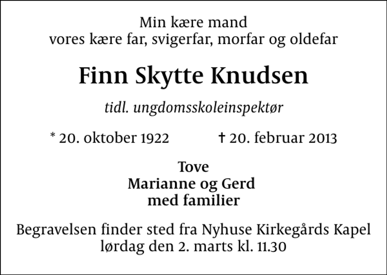 <p>Min kære mand vores kære far, svigerfar, morfar og oldefar<br />Finn Skytte Knudsen<br />tidl. ungdomsskoleinspektør<br />* 20. oktober 1922 ✝ 20. februar 2013<br />Tove Marianne og Gerd med familier<br />Begravelsen finder sted fra Nyhuse Kirkegårds Kapel lørdag den 2. marts kl. 11.30</p>