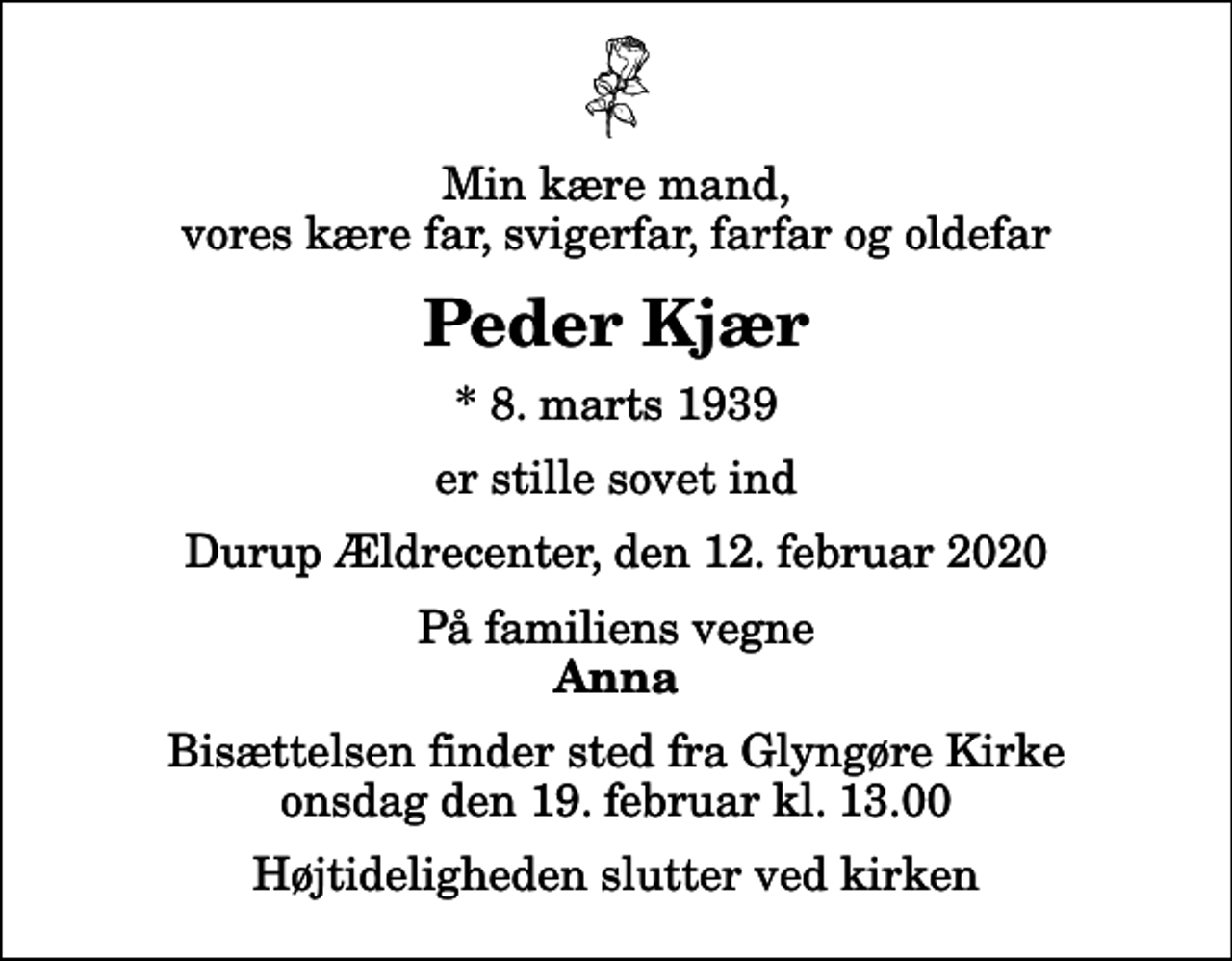 <p>Min kære mand, vores kære far, svigerfar, farfar og oldefar<br />Peder Kjær<br />* 8. marts 1939<br />er stille sovet ind<br />Durup Ældrecenter, den 12. februar 2020<br />På familiens vegne<br />Anna<br />Bisættelsen finder sted fra Glyngøre Kirke onsdag den 19. februar kl. 13.00 Højtideligheden slutter ved kirken</p>