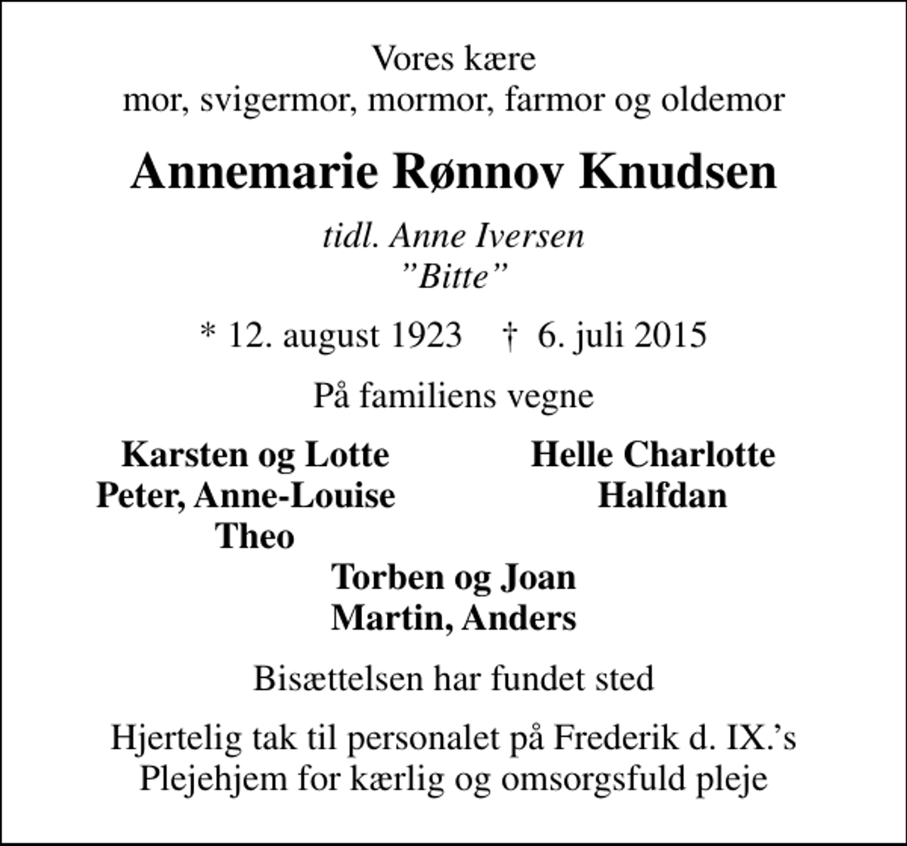 <p>Vores kære mor, svigermor, mormor, farmor og oldemor<br />Annemarie Rønnov Knudsen<br />tidl. Anne Iversen Bitte<br />* 12. august 1923 ✝ 6. juli 2015<br />På familiens vegne<br />Karsten og Lotte<br />Helle Charlotte<br />Peter, Anne-Louise<br />Halfdan<br />Theo<br />Bisættelsen har fundet sted<br />Hjertelig tak til personalet på Frederik d. IX.s Plejehjem for kærlig og omsorgsfuld pleje</p>