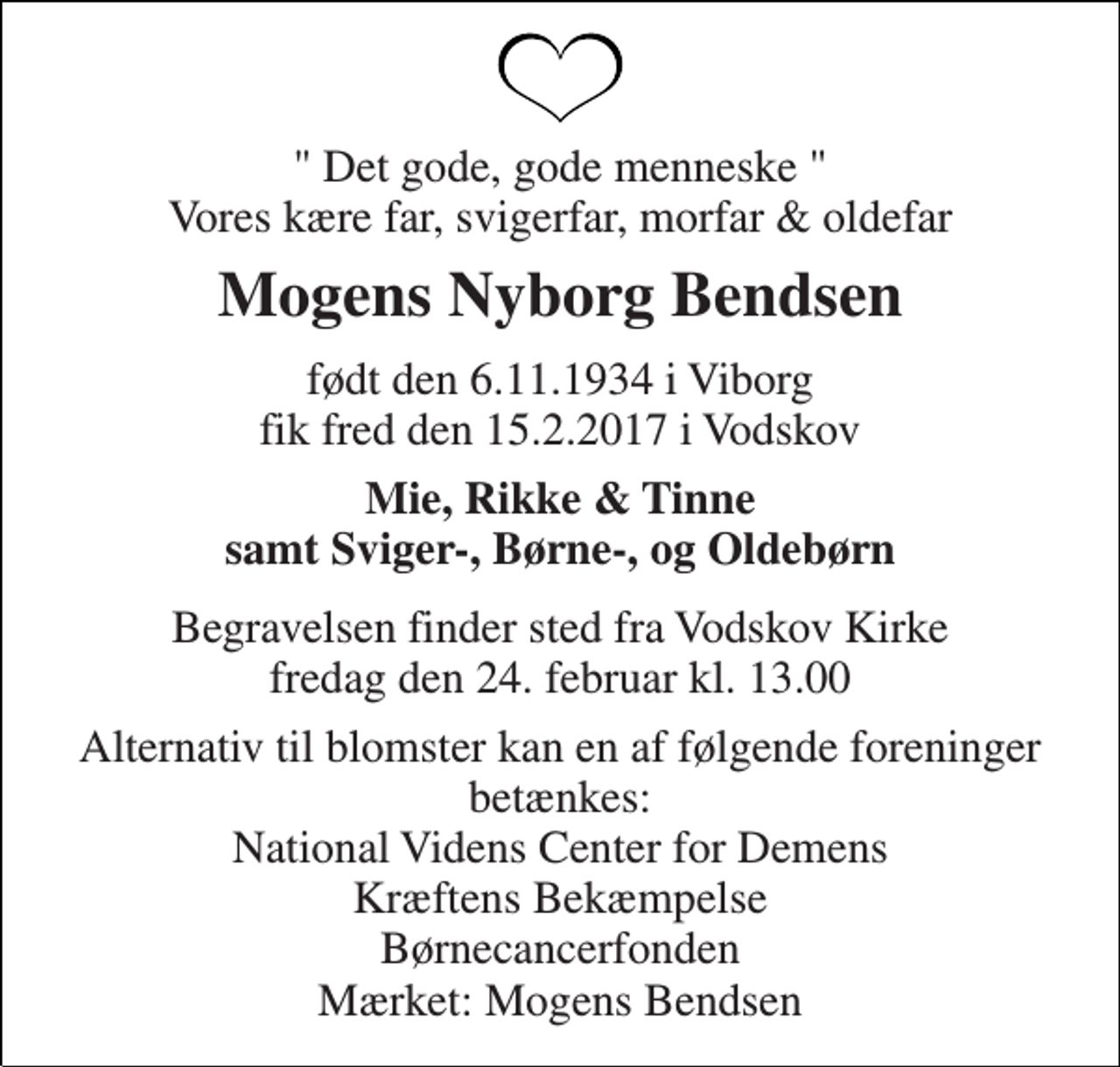 <p>" Det gode, gode menneske " Vores kære far, svigerfar, morfar &amp; oldefar<br />Mogens Nyborg Bendsen<br />født den 6.11.1934 i Viborg fik fred den 15.2.2017 i Vodskov<br />Mie, Rikke &amp; Tinne samt Sviger-, Børne-, og Oldebørn<br />Begravelsen finder sted fra Vodskov Kirke fredag den 24. februar kl. 13.00<br />Alternativ til blomster kan en af følgende foreninger betænkes: National Videns Center for Demens Kræftens Bekæmpelse Børnecancerfonden Mærket: Mogens Bendsen</p>