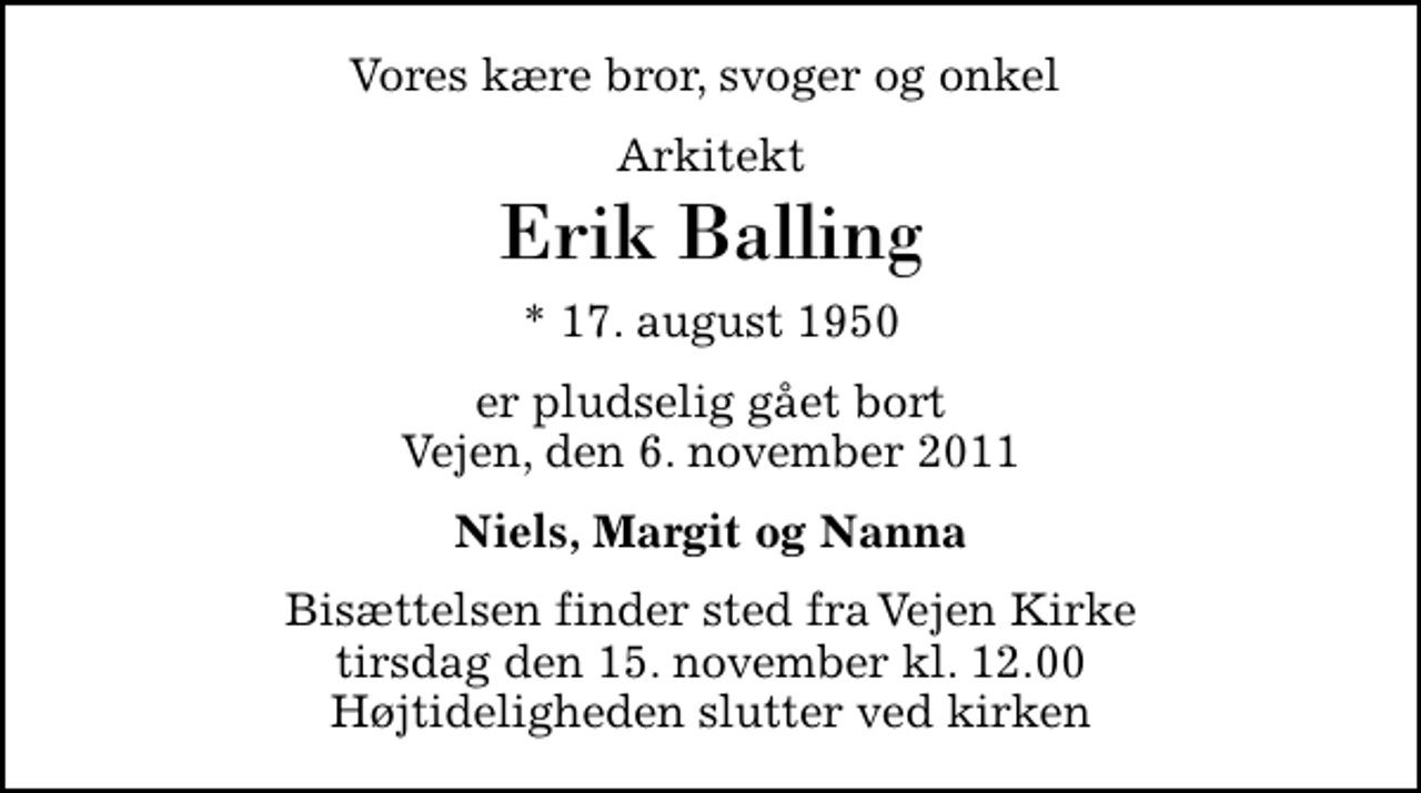 <p>Vores kære bror, svoger og onkel<br />Arkitekt<br />Erik Balling<br />* 17. august 1950<br />er pludselig gået bort Vejen, den 6. november 2011<br />Niels, Margit og Nanna<br />Bisættelsen finder sted fra Vejen Kirke tirsdag den 15. november kl. 12.00 Højtideligheden slutter ved kirken</p>