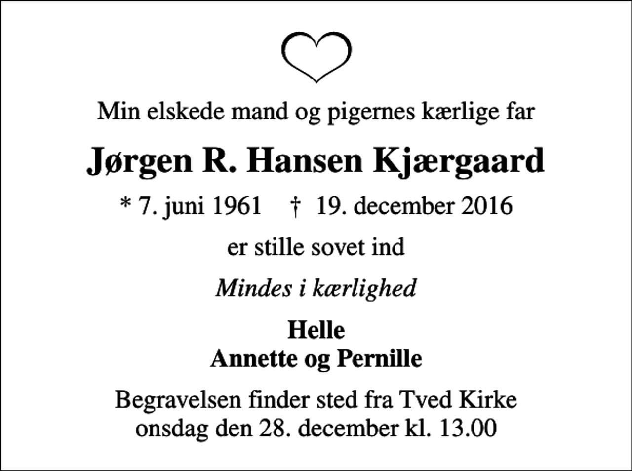 <p>Min elskede mand og pigernes kærlige far<br />Jørgen R. Hansen Kjærgaard<br />* 7. juni 1961 ✝ 19. december 2016<br />er stille sovet ind<br />Mindes i kærlighed<br />Helle Annette og Pernille<br />Begravelsen finder sted fra Tved Kirke onsdag den 28. december kl. 13.00</p>