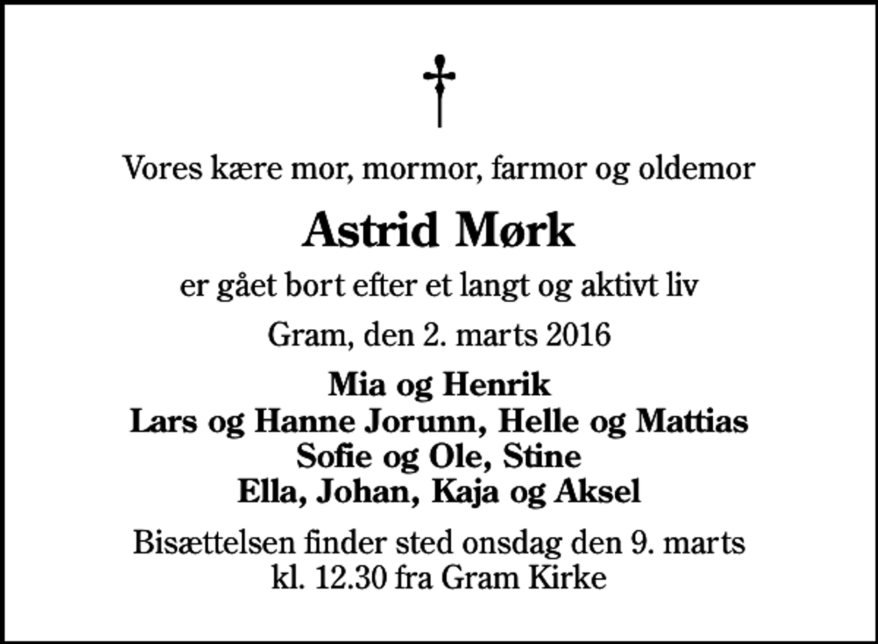 <p>Vores kære mor, mormor, farmor og oldemor<br />Astrid Mørk<br />er gået bort efter et langt og aktivt liv<br />Gram, den 2. marts 2016<br />Mia og Henrik Lars og Hanne Jorunn, Helle og Mattias Sofie og Ole, Stine Ella, Johan, Kaja og Aksel<br />Bisættelsen finder sted onsdag den 9. marts kl. 12.30 fra Gram Kirke</p>