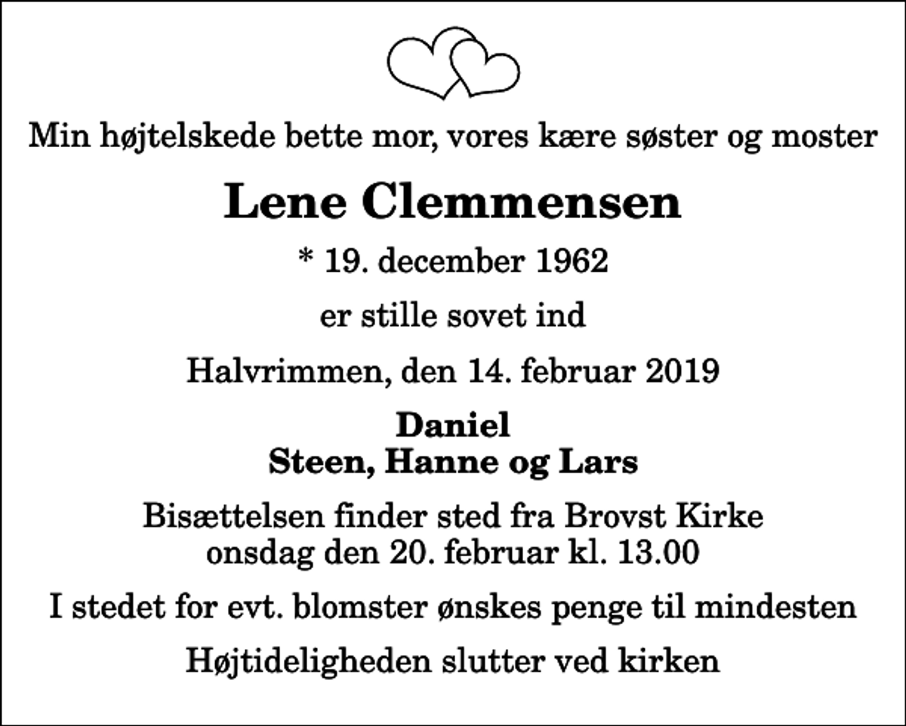 <p>Min højtelskede bette mor, vores kære søster og moster<br />Lene Clemmensen<br />* 19. december 1962<br />er stille sovet ind<br />Halvrimmen, den 14. februar 2019<br />Daniel Steen, Hanne og Lars<br />Bisættelsen finder sted fra Brovst Kirke onsdag den 20. februar kl. 13.00<br />I stedet for evt. blomster ønskes penge til mindesten<br />Højtideligheden slutter ved kirken</p>