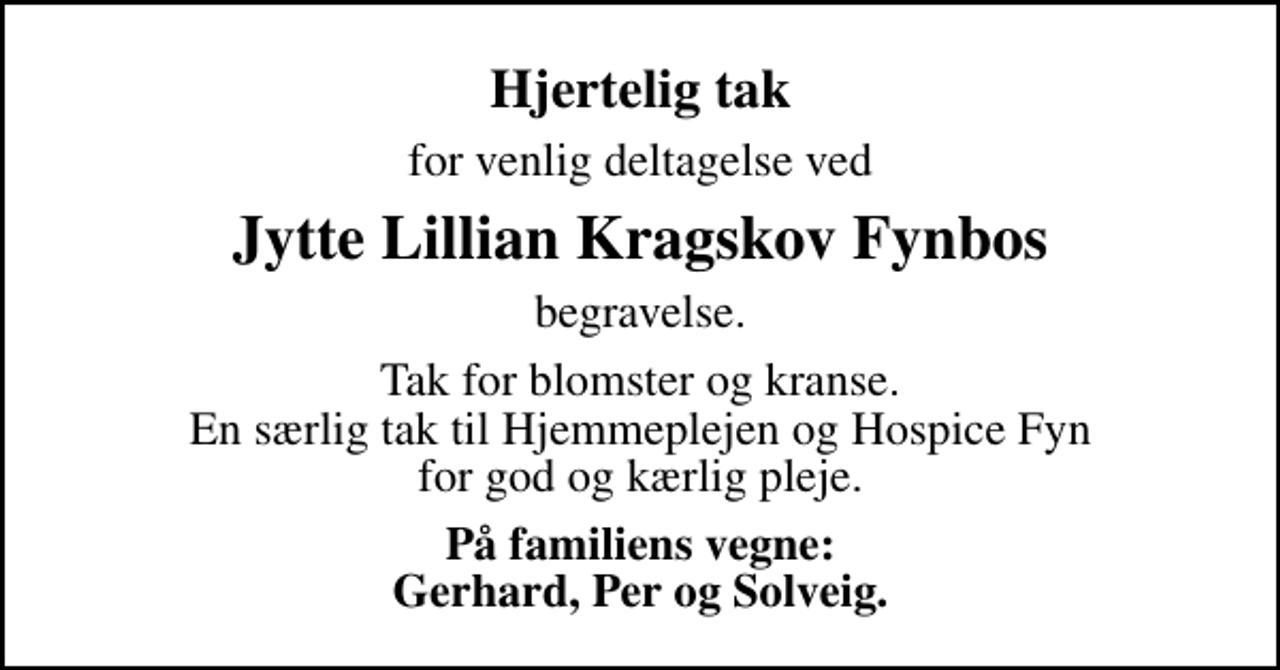 <p>Hjertelig tak<br />for venlig deltagelse ved<br />Jytte Lillian Kragskov Fynbos<br />begravelse.<br />Tak for blomster og kranse. En særlig tak til Hjemmeplejen og Hospice Fyn for god og kærlig pleje.<br />På familiens vegne: Gerhard, Per og Solveig.</p>