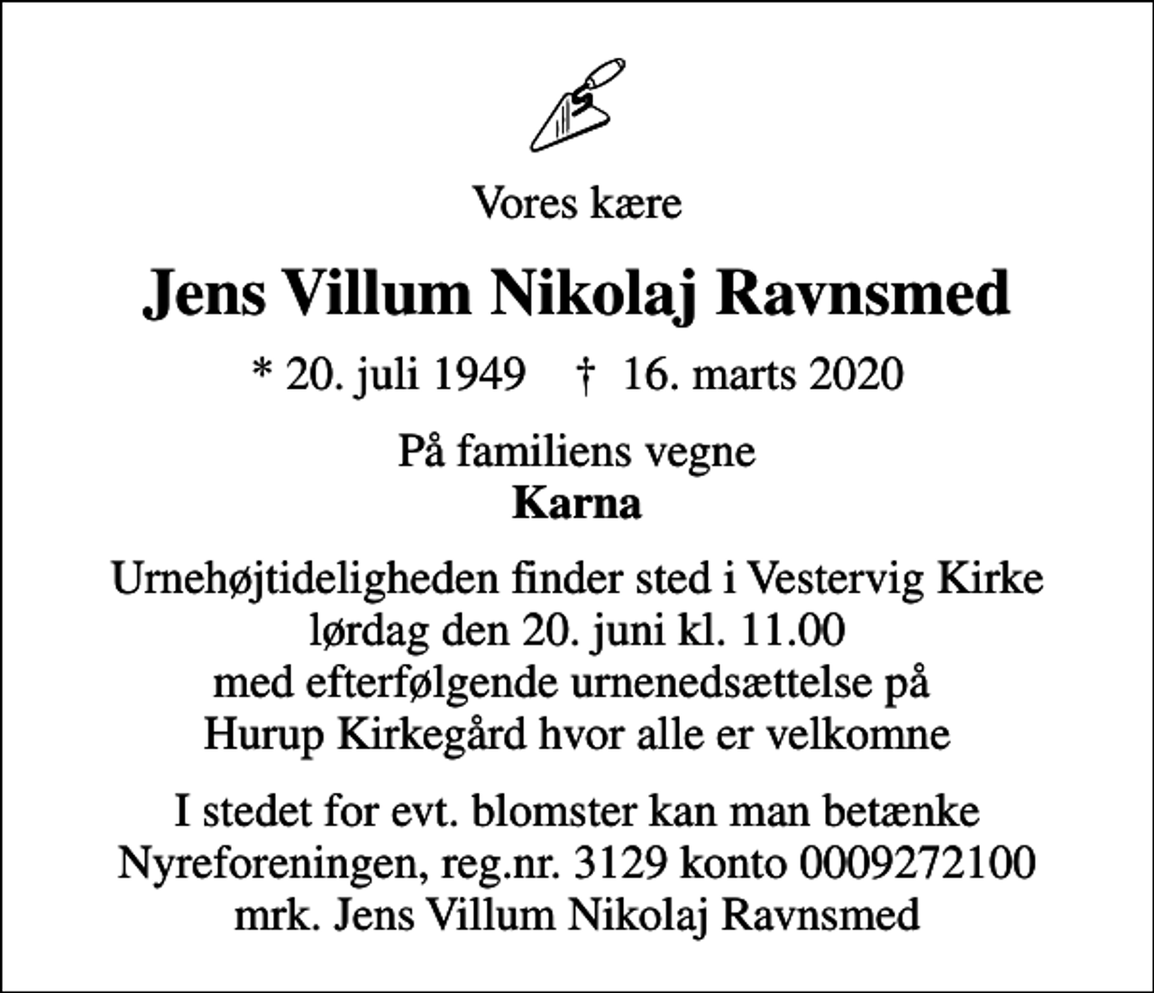 <p>Vores kære<br />Jens Villum Nikolaj Ravnsmed<br />* 20. juli 1949 ✝ 16. marts 2020<br />På familiens vegne <em>Karna</em><br />Urnehøjtideligheden finder sted i Vestervig Kirke lørdag den 20. juni kl. 11.00 med efterfølgende urnenedsættelse på Hurup Kirkegård hvor alle er velkomne<br />I stedet for evt. blomster kan man betænke<br />Nyreforeningen reg.nr.3129konto0009272100mrk. Jens Villum Nikolaj<br />Ravnsmed</p>